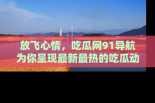 放飞心情，吃瓜网91导航为你呈现最新最热的吃瓜动态！