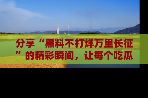 分享“黑料不打烊万里长征”的精彩瞬间，让每个吃瓜人都乐在其中！