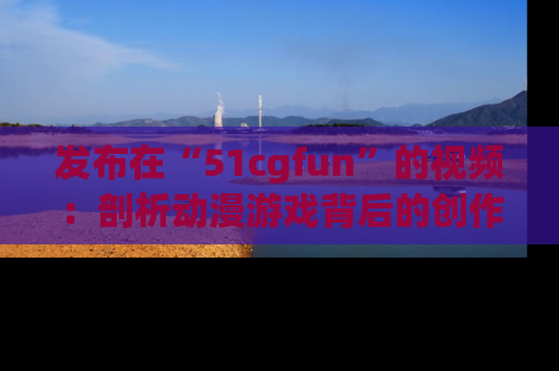 发布在“51cgfun”的视频：剖析动漫游戏背后的创作故事与文化意蕴！