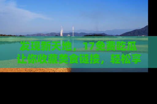 发现新天地，17免费吃瓜让你收藏美食链接，轻松享受美好生活