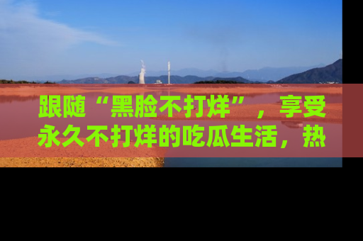 跟随“黑脸不打烊”，享受永久不打烊的吃瓜生活，热辣八卦不断