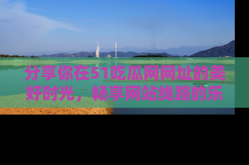 分享你在51吃瓜网网址的美好时光，畅享网站线路的乐趣！
