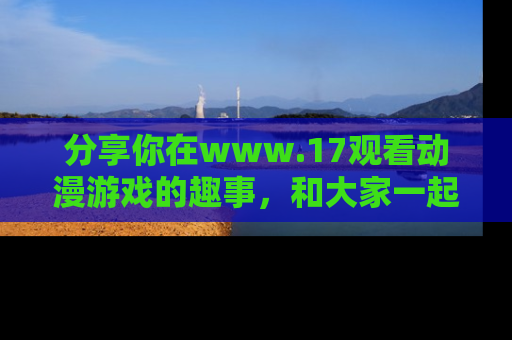 分享你在www.17观看动漫游戏的趣事,和大家一起探讨二次元魅力!