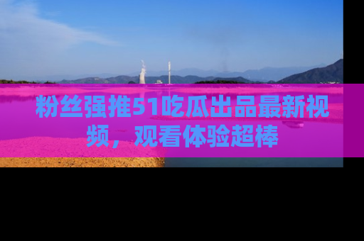 粉丝强推51吃瓜出品最新视频，观看体验超棒
