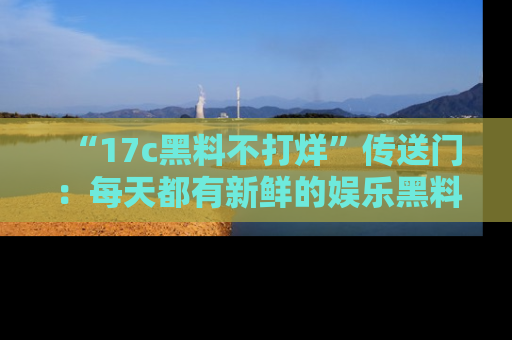 “17c黑料不打烊”传送门:每天都有新鲜的娱乐黑料等你来揭秘!