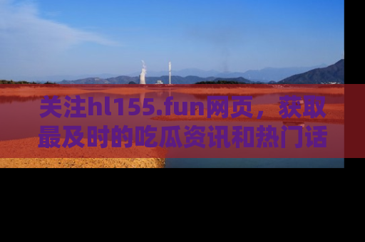 关注hl155.fun网页，获取最及时的吃瓜资讯和热门话题！