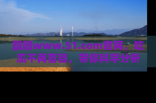 跟随www.51.com官网，吃瓜不再盲目，带你科学分析娱乐圈动态！