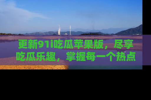 更新91i吃瓜苹果版，尽享吃瓜乐趣，掌握每一个热点话题