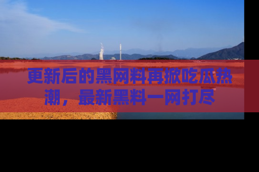 更新后的黑网料再掀吃瓜热潮，最新黑料一网打尽