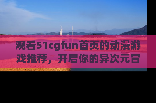 观看51cgfun首页的动漫游戏推荐，开启你的异次元冒险之旅！