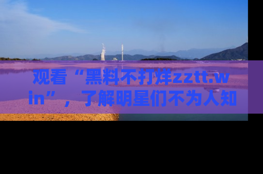 观看“黑料不打烊zztt.win”，了解明星们不为人知的黑料内幕