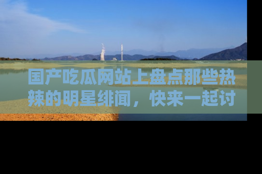 国产吃瓜网站上盘点那些热辣的明星绯闻，快来一起讨论吧！