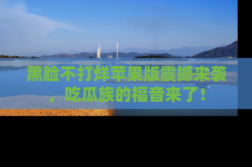 黑脸不打烊苹果版震撼来袭，吃瓜族的福音来了！
