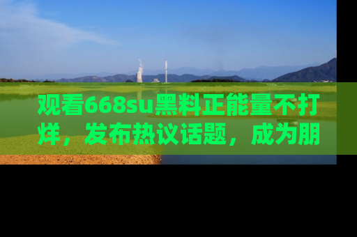 观看668su黑料正能量不打烊，发布热议话题，成为朋友圈焦点！