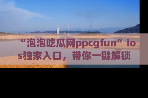 “泡泡吃瓜网ppcgfun”ios独家入口，带你一键解锁最新娱乐资讯，快来吃瓜！