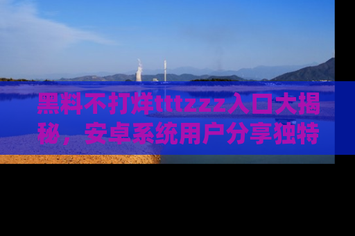 黑料不打烊tttzzz入口大揭秘，安卓系统用户分享独特的获取方式！