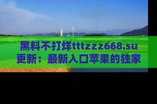 黑料不打烊tttzzz668.su更新：最新入口苹果的独家黑料，你不能错过的真相！