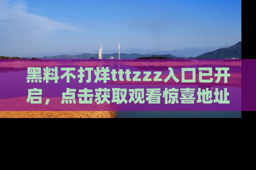 黑料不打烊tttzzz入口已开启，点击获取观看惊喜地址！