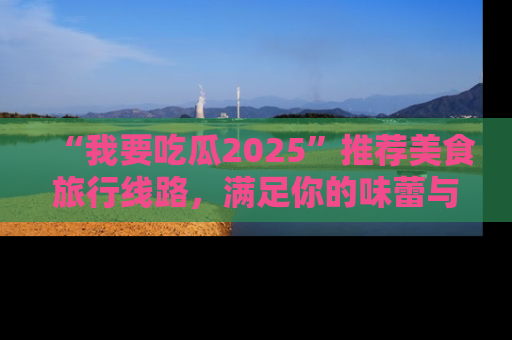 “我要吃瓜2025”推荐美食旅行线路，满足你的味蕾与好奇心
