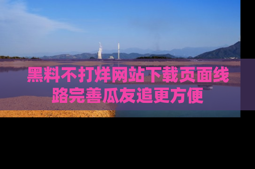 黑料不打烊网站下载页面线路完善瓜友追更方便