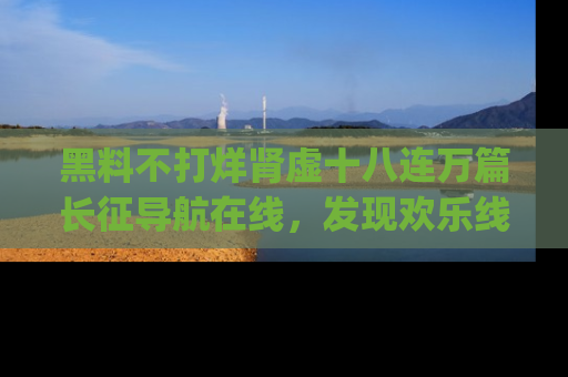 黑料不打烊肾虚十八连万篇长征导航在线，发现欢乐线路的最佳app推荐！