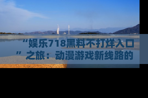 “娱乐718黑料不打烊入口”之旅:动漫游戏新线路的耀眼内幕曝光!