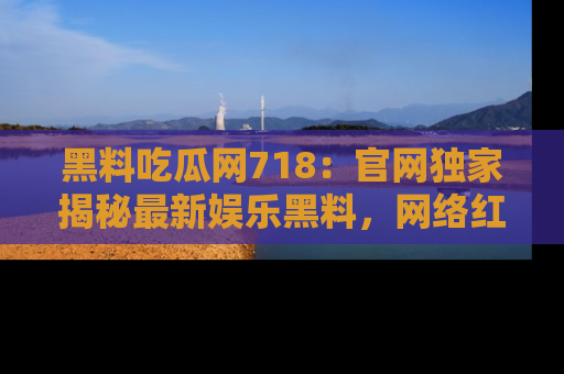 黑料吃瓜网718：官网独家揭秘最新娱乐黑料，网络红人齐聚一堂！