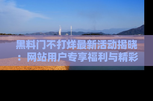 黑料门不打烊最新活动揭晓：网站用户专享福利与精彩内容抢先看