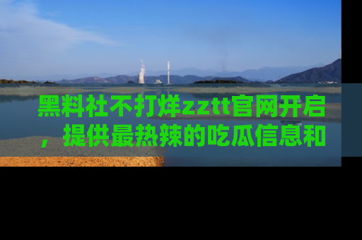 黑料社不打烊zztt官网开启，提供最热辣的吃瓜信息和黑料分享！