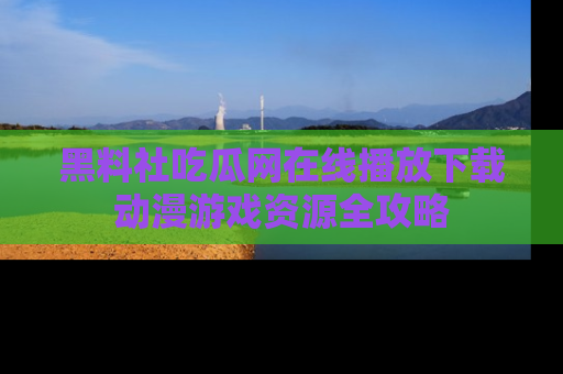 黑料社吃瓜网在线播放下载动漫游戏资源全攻略