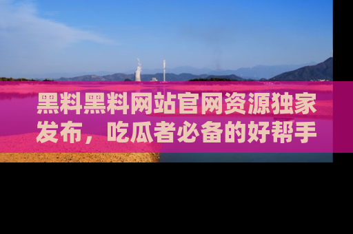 黑料黑料网站官网资源独家发布，吃瓜者必备的好帮手