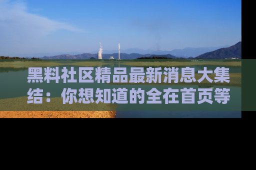 黑料社区精品最新消息大集结：你想知道的全在首页等你探索！