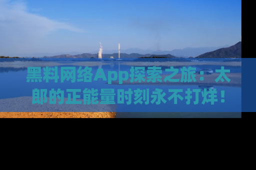 黑料网络App探索之旅：太郎的正能量时刻永不打烊！