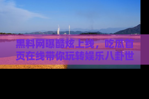 黑料网曝酷炫上线，吃瓜首页在线带你玩转娱乐八卦世界