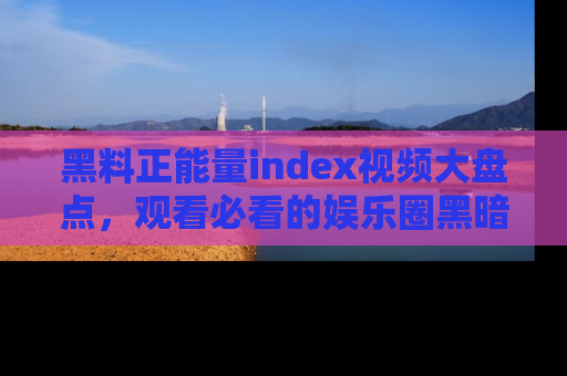 黑料正能量index视频大盘点，观看必看的娱乐圈黑暗与光明！
