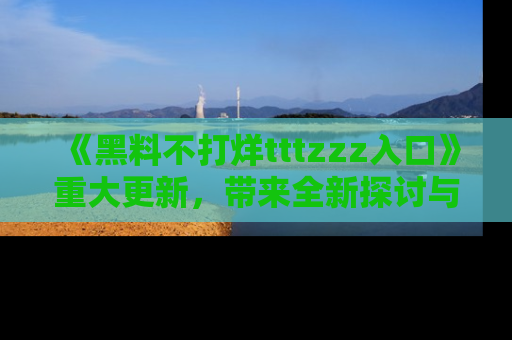 《黑料不打烊tttzzz入口》重大更新,带来全新探讨与互动体验