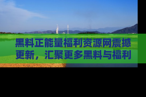 黑料正能量福利资源网震撼更新，汇聚更多黑料与福利！
