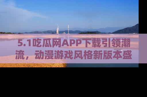 5.1吃瓜网APP下载引领潮流,动漫游戏风格新版本盛情发布!