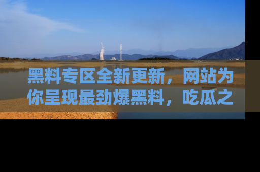 黑料专区全新更新，网站为你呈现最劲爆黑料，吃瓜之旅从这里开始！