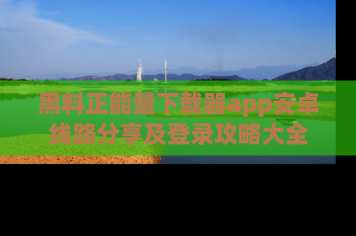 黑料正能量下载器app安卓线路分享及登录攻略大全