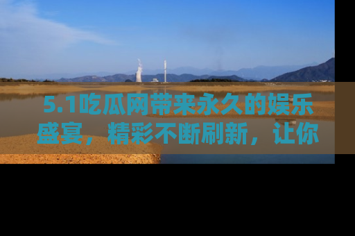 5.1吃瓜网带来永久的娱乐盛宴,精彩不断刷新,让你乐在其中