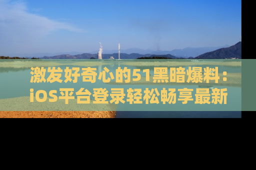 激发好奇心的51黑暗爆料：iOS平台登录轻松畅享最新八卦，刷新你的宠儿清单！