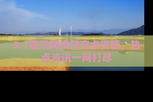 5.1吃瓜网投放安卓更新,热点资讯一网打尽