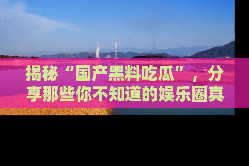 揭秘“国产黑料吃瓜”，分享那些你不知道的娱乐圈真实内幕！