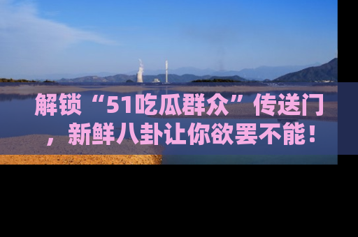 解锁“51吃瓜群众”传送门，新鲜八卦让你欲罢不能！