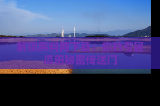 解锁黑料网下载：你的专属瓜田秘密传送门