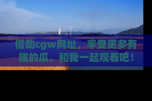 借助cgw网址，享受更多有趣的瓜，和我一起观看吧！