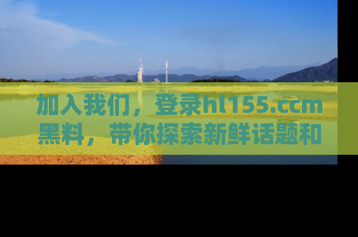 加入我们，登录hl155.ccm黑料，带你探索新鲜话题和黑料趣事！