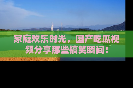 家庭欢乐时光，国产吃瓜视频分享那些搞笑瞬间！
