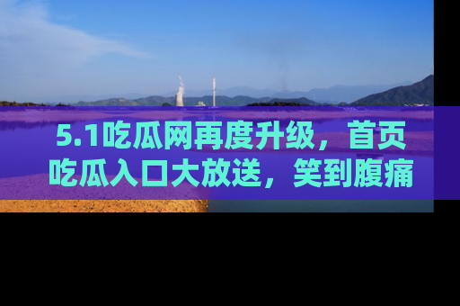 5.1吃瓜网再度升级,首页吃瓜入口大放送,笑到腹痛的秘密等你来!